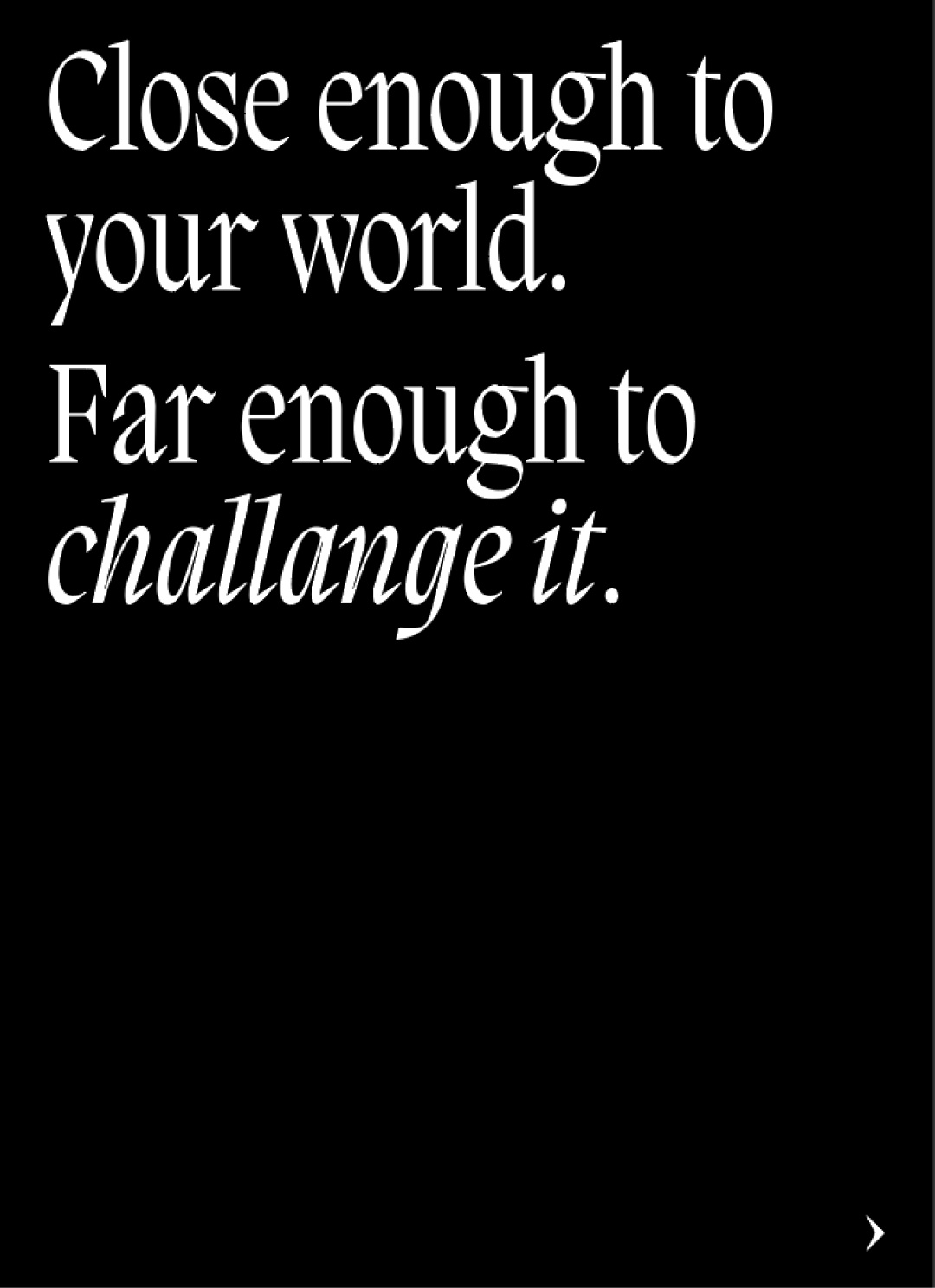 White text on black background reading "Close enough to your world. Far enough to challenge it
